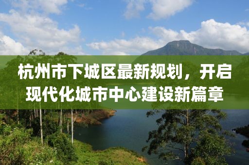 杭州市下城區(qū)最新規(guī)劃，開啟現(xiàn)代化城市中心建設(shè)新篇章