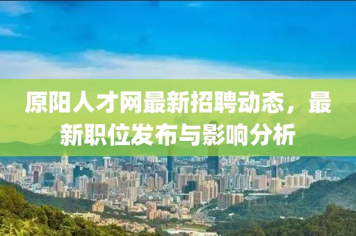 原陽人才網(wǎng)最新招聘動態(tài)，最新職位發(fā)布與影響分析