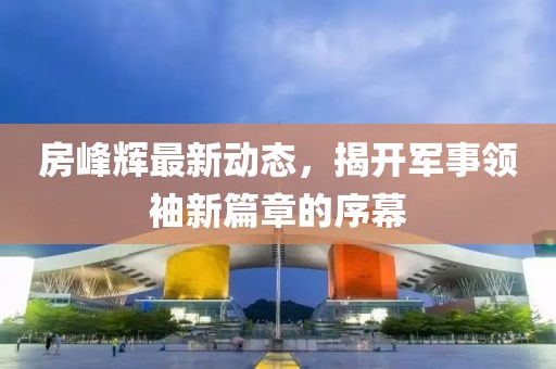 房峰輝最新動(dòng)態(tài)，揭開軍事領(lǐng)袖新篇章的序幕