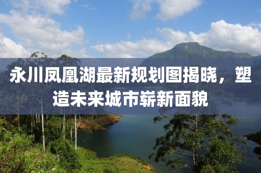 永川鳳凰湖最新規(guī)劃圖揭曉，塑造未來城市嶄新面貌