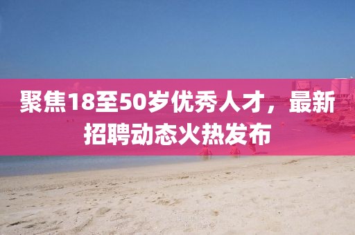 聚焦18至50歲優(yōu)秀人才，最新招聘動態(tài)火熱發(fā)布