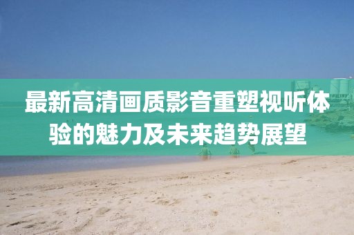 最新高清畫質(zhì)影音重塑視聽體驗(yàn)的魅力及未來趨勢(shì)展望