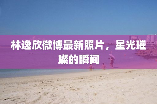 林逸欣微博最新照片，星光璀璨的瞬間