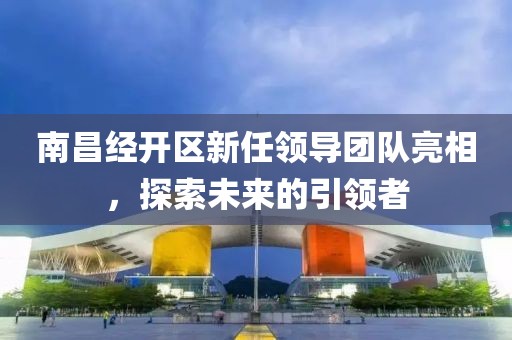 南昌經(jīng)開區(qū)新任領(lǐng)導(dǎo)團(tuán)隊(duì)亮相，探索未來的引領(lǐng)者