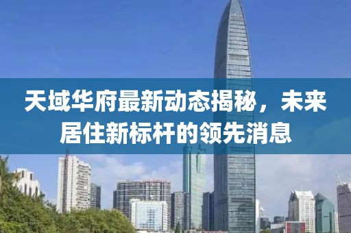 天域華府最新動(dòng)態(tài)揭秘，未來(lái)居住新標(biāo)桿的領(lǐng)先消息