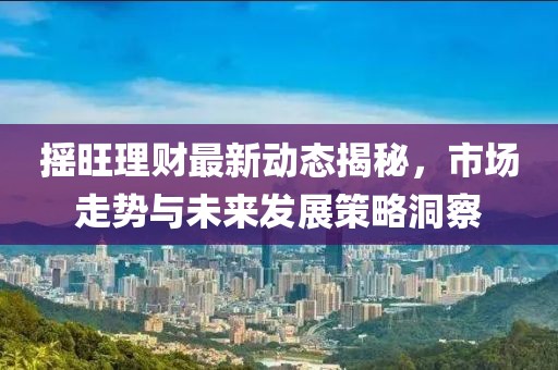 搖旺理財最新動態(tài)揭秘，市場走勢與未來發(fā)展策略洞察