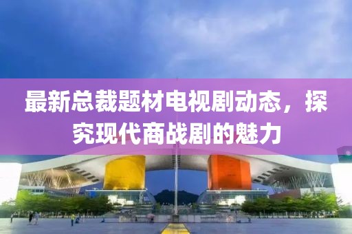 最新總裁題材電視劇動態(tài)，探究現(xiàn)代商戰(zhàn)劇的魅力