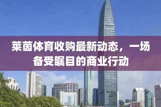 萊茵體育收購(gòu)最新動(dòng)態(tài)，一場(chǎng)備受矚目的商業(yè)行動(dòng)
