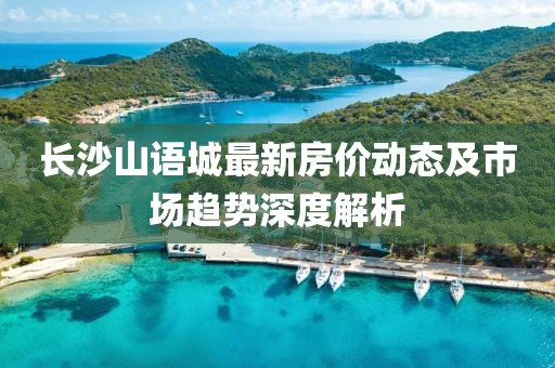 長(zhǎng)沙山語城最新房?jī)r(jià)動(dòng)態(tài)及市場(chǎng)趨勢(shì)深度解析