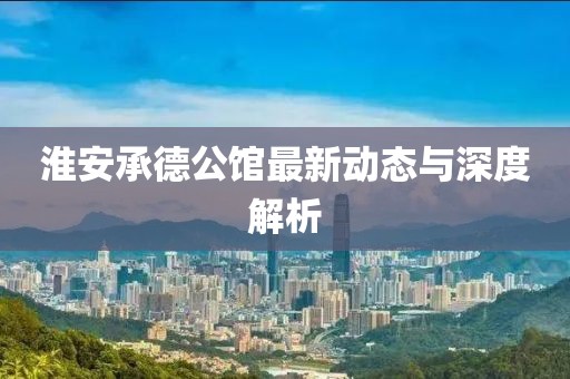 淮安承德公館最新動(dòng)態(tài)與深度解析