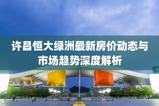 許昌恒大綠洲最新房價動態(tài)與市場趨勢深度解析