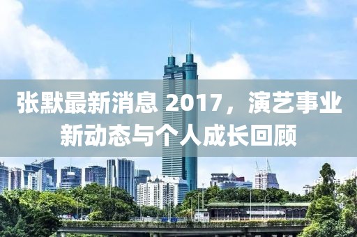 張默最新消息 2017，演藝事業(yè)新動態(tài)與個人成長回顧