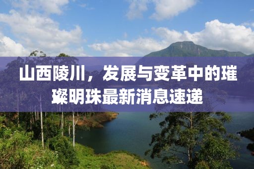山西陵川，發(fā)展與變革中的璀璨明珠最新消息速遞