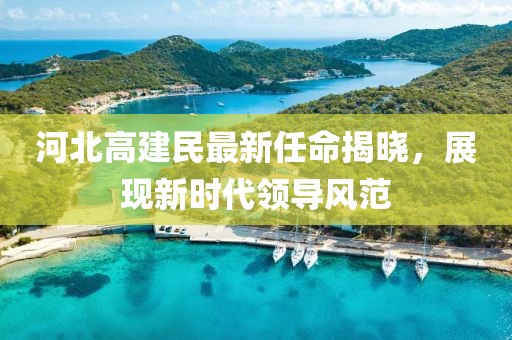 河北高建民最新任命揭曉，展現(xiàn)新時代領導風范