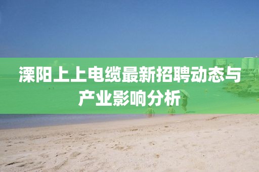 溧陽(yáng)上上電纜最新招聘動(dòng)態(tài)與產(chǎn)業(yè)影響分析