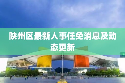 陜州區(qū)最新人事任免消息及動態(tài)更新