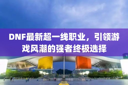 DNF最新超一線職業(yè)，引領(lǐng)游戲風(fēng)潮的強(qiáng)者終極選擇
