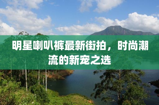 明星喇叭褲最新街拍，時尚潮流的新寵之選