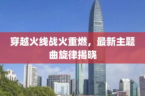穿越火線戰(zhàn)火重燃，最新主題曲旋律揭曉