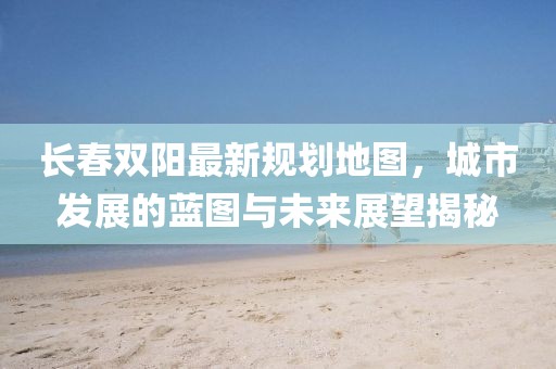 長春雙陽最新規(guī)劃地圖，城市發(fā)展的藍(lán)圖與未來展望揭秘