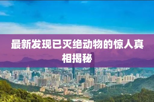 最新發(fā)現(xiàn)已滅絕動物的驚人真相揭秘