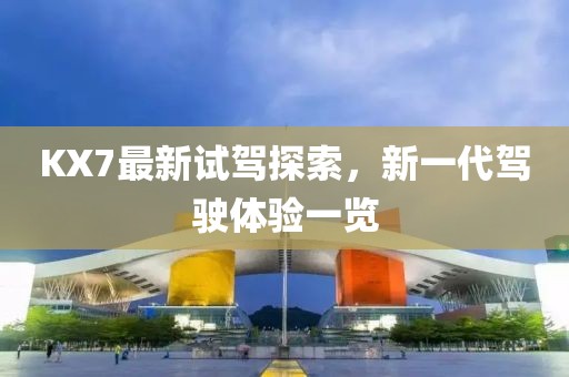 KX7最新試駕探索，新一代駕駛體驗(yàn)一覽