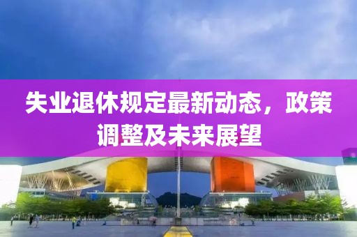 失業(yè)退休規(guī)定最新動(dòng)態(tài)，政策調(diào)整及未來(lái)展望