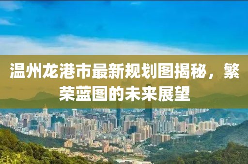 溫州龍港市最新規(guī)劃圖揭秘，繁榮藍(lán)圖的未來展望