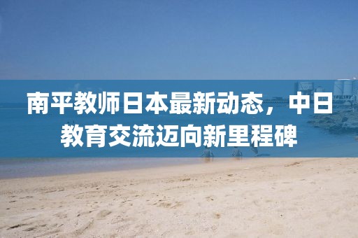 南平教師日本最新動(dòng)態(tài)，中日教育交流邁向新里程碑