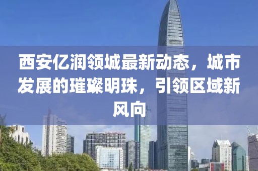 西安億潤領(lǐng)城最新動態(tài)，城市發(fā)展的璀璨明珠，引領(lǐng)區(qū)域新風(fēng)向