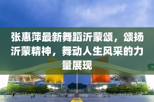 張惠萍最新舞蹈沂蒙頌，頌揚(yáng)沂蒙精神，舞動(dòng)人生風(fēng)采的力量展現(xiàn)