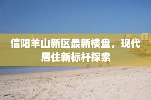 信陽羊山新區(qū)最新樓盤，現(xiàn)代居住新標(biāo)桿探索