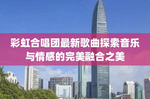 彩虹合唱團(tuán)最新歌曲探索音樂與情感的完美融合之美