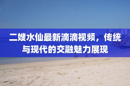 二嫂水仙最新滴滴視頻，傳統(tǒng)與現(xiàn)代的交融魅力展現(xiàn)