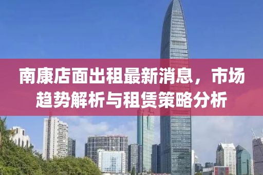 南康店面出租最新消息，市場(chǎng)趨勢(shì)解析與租賃策略分析