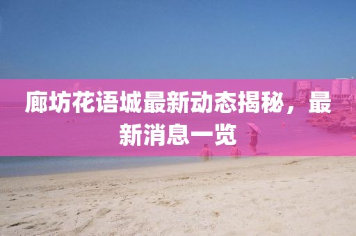 廊坊花語(yǔ)城最新動(dòng)態(tài)揭秘，最新消息一覽
