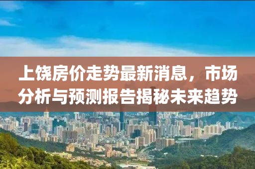 上饒房價走勢最新消息，市場分析與預測報告揭秘未來趨勢