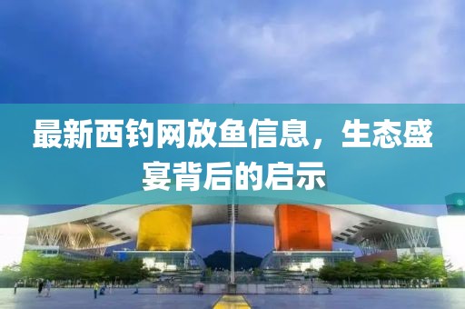 最新西釣網(wǎng)放魚(yú)信息，生態(tài)盛宴背后的啟示