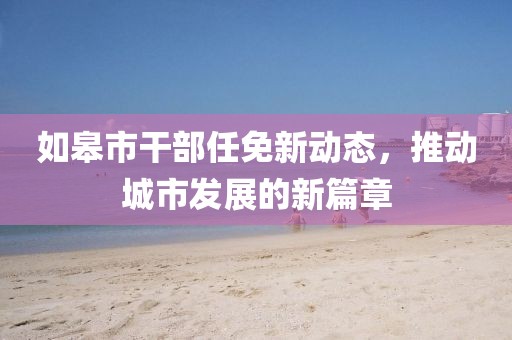 如皋市干部任免新動(dòng)態(tài)，推動(dòng)城市發(fā)展的新篇章