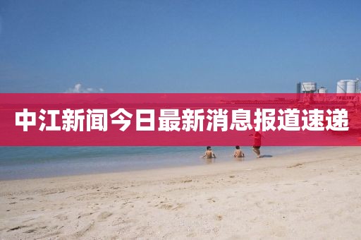 中江新聞今日最新消息報道速遞