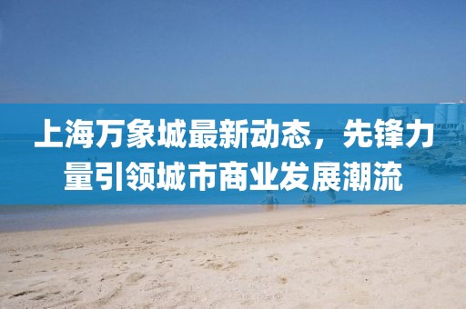 上海萬象城最新動態(tài)，先鋒力量引領(lǐng)城市商業(yè)發(fā)展潮流