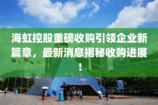 海虹控股重磅收購(gòu)引領(lǐng)企業(yè)新篇章，最新消息揭秘收購(gòu)進(jìn)展！