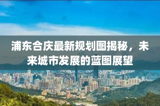 浦東合慶最新規(guī)劃圖揭秘，未來(lái)城市發(fā)展的藍(lán)圖展望