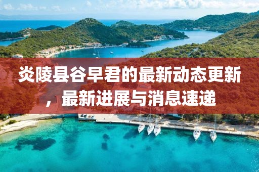 炎陵縣谷早君的最新動(dòng)態(tài)更新，最新進(jìn)展與消息速遞
