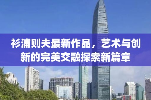 衫浦則夫最新作品，藝術(shù)與創(chuàng)新的完美交融探索新篇章
