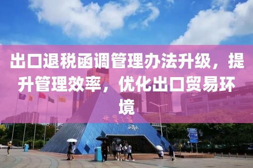 出口退稅函調(diào)管理辦法升級，提升管理效率，優(yōu)化出口貿(mào)易環(huán)境