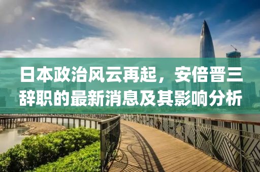 日本政治風云再起，安倍晉三辭職的最新消息及其影響分析