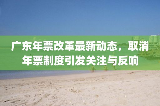 廣東年票改革最新動態(tài)，取消年票制度引發(fā)關(guān)注與反響