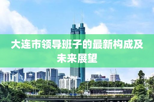 大連市領(lǐng)導(dǎo)班子的最新構(gòu)成及未來展望
