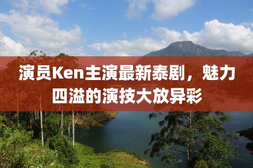 演員Ken主演最新泰劇，魅力四溢的演技大放異彩